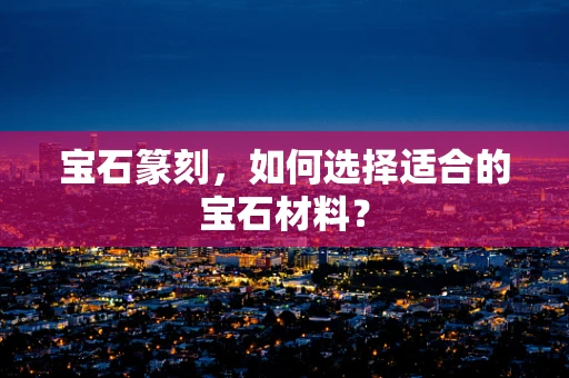 宝石篆刻，如何选择适合的宝石材料？