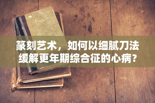 篆刻艺术，如何以细腻刀法缓解更年期综合征的心病？