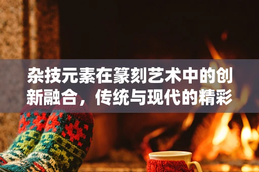 杂技元素在篆刻艺术中的创新融合，传统与现代的精彩碰撞