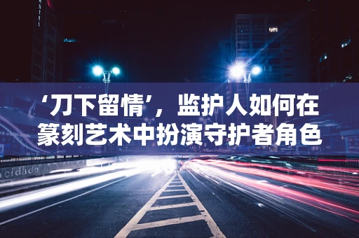 ‘刀下留情’，监护人如何在篆刻艺术中扮演守护者角色？