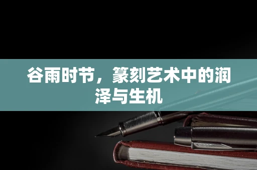 谷雨时节，篆刻艺术中的润泽与生机
