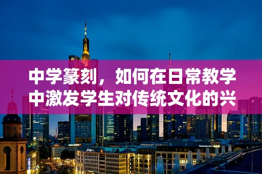 中学篆刻，如何在日常教学中激发学生对传统文化的兴趣？