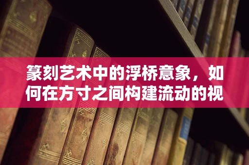 篆刻艺术中的浮桥意象，如何在方寸之间构建流动的视觉与情感桥梁？