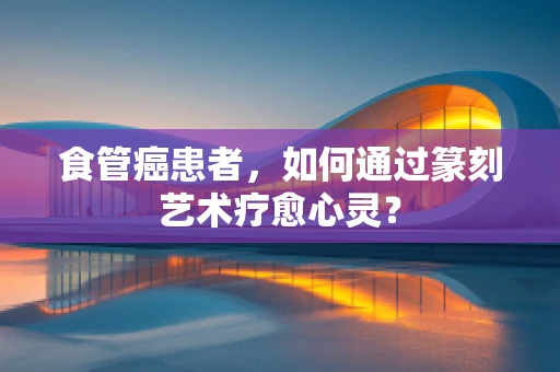 食管癌患者，如何通过篆刻艺术疗愈心灵？