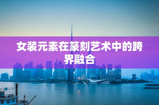 女装元素在篆刻艺术中的跨界融合