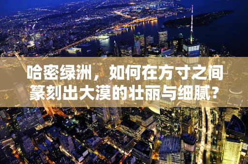 哈密绿洲，如何在方寸之间篆刻出大漠的壮丽与细腻？