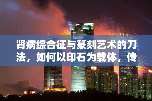 肾病综合征与篆刻艺术的刀法，如何以印石为载体，传递生命的‘轻重缓急’？