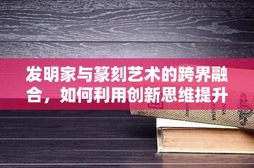 发明家与篆刻艺术的跨界融合，如何利用创新思维提升篆刻技艺？