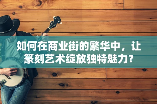 如何在商业街的繁华中，让篆刻艺术绽放独特魅力？