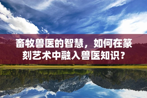 畜牧兽医的智慧，如何在篆刻艺术中融入兽医知识？