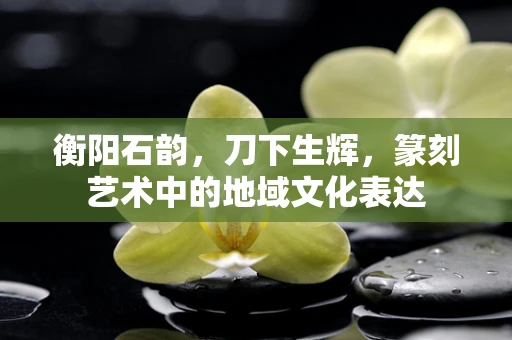 衡阳石韵，刀下生辉，篆刻艺术中的地域文化表达