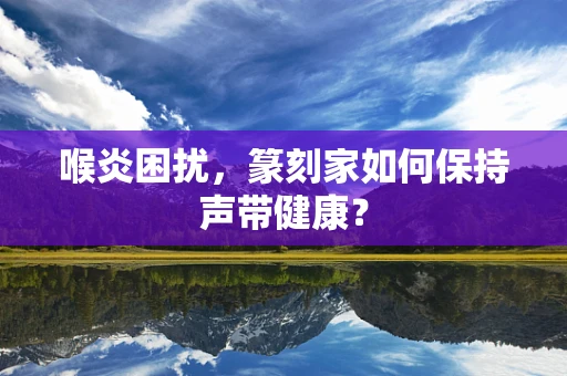 喉炎困扰，篆刻家如何保持声带健康？
