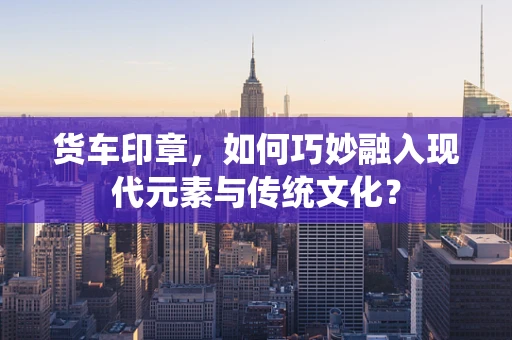 货车印章，如何巧妙融入现代元素与传统文化？