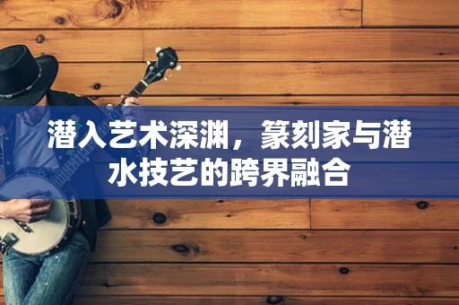 潜入艺术深渊，篆刻家与潜水技艺的跨界融合