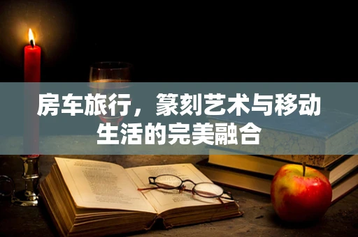 房车旅行，篆刻艺术与移动生活的完美融合