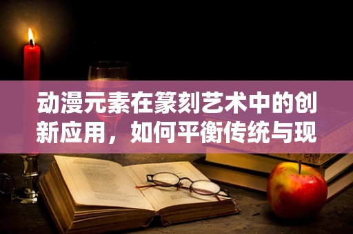 动漫元素在篆刻艺术中的创新应用，如何平衡传统与现代？