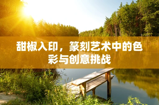 甜椒入印，篆刻艺术中的色彩与创意挑战