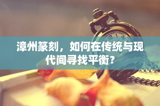 漳州篆刻，如何在传统与现代间寻找平衡？