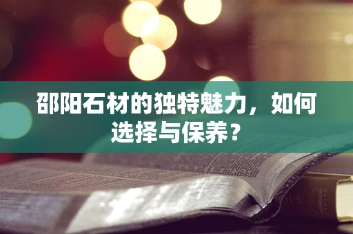 邵阳石材的独特魅力，如何选择与保养？