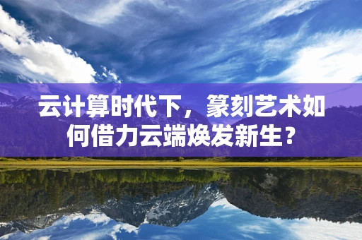 云计算时代下，篆刻艺术如何借力云端焕发新生？