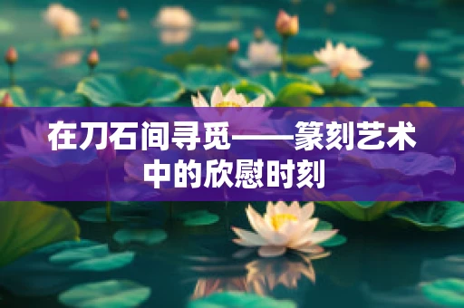 在刀石间寻觅——篆刻艺术中的欣慰时刻