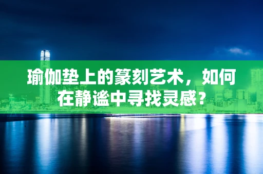 瑜伽垫上的篆刻艺术，如何在静谧中寻找灵感？
