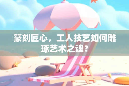 篆刻匠心，工人技艺如何雕琢艺术之魂？