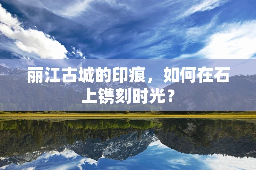 丽江古城的印痕，如何在石上镌刻时光？