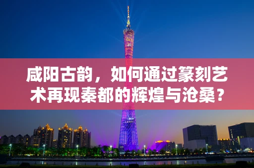 咸阳古韵，如何通过篆刻艺术再现秦都的辉煌与沧桑？