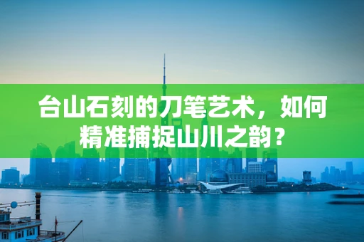 台山石刻的刀笔艺术，如何精准捕捉山川之韵？