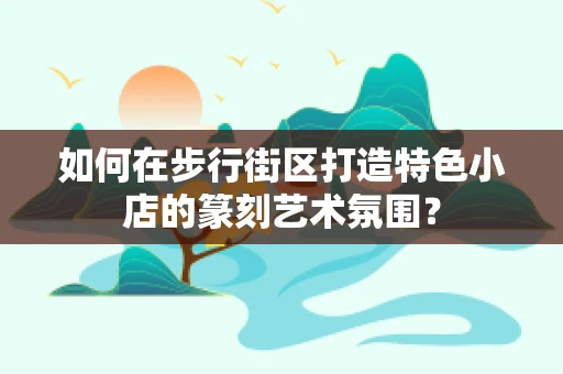 如何在步行街区打造特色小店的篆刻艺术氛围？