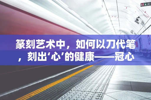 篆刻艺术中，如何以刀代笔，刻出‘心’的健康——冠心病患者的印章设计考量