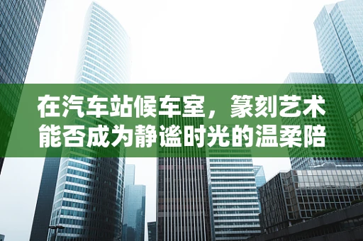 在汽车站候车室，篆刻艺术能否成为静谧时光的温柔陪伴？
