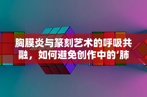 胸膜炎与篆刻艺术的呼吸共融，如何避免创作中的‘肺部’不适？
