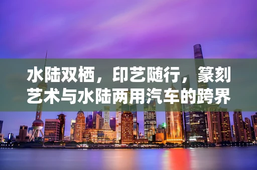 水陆双栖，印艺随行，篆刻艺术与水陆两用汽车的跨界想象