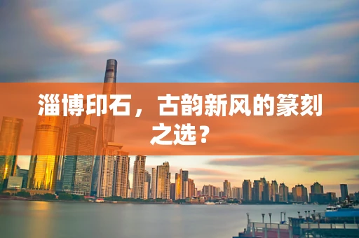 淄博印石，古韵新风的篆刻之选？