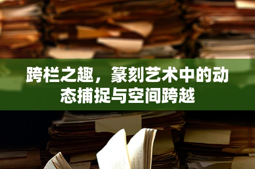 跨栏之趣，篆刻艺术中的动态捕捉与空间跨越