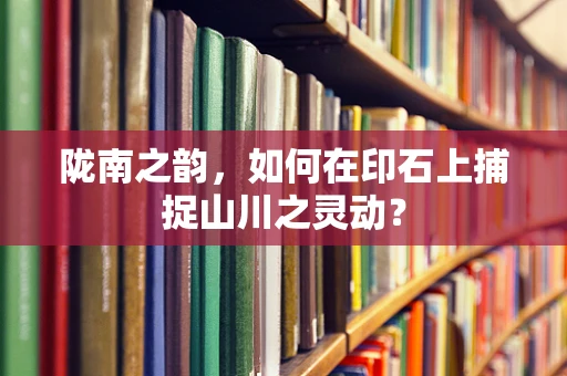 陇南之韵，如何在印石上捕捉山川之灵动？