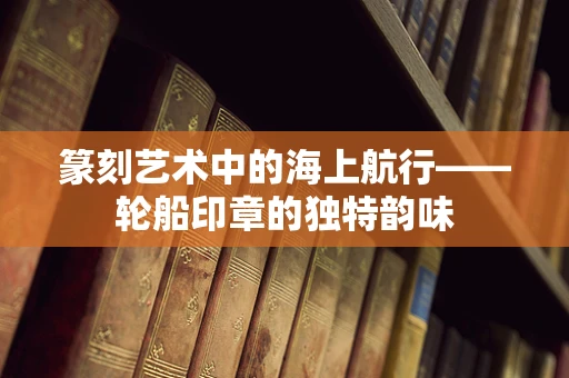 篆刻艺术中的海上航行——轮船印章的独特韵味