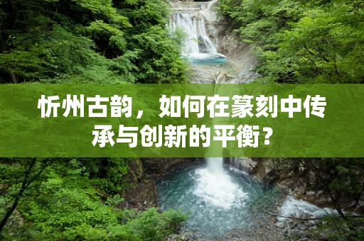 忻州古韵，如何在篆刻中传承与创新的平衡？