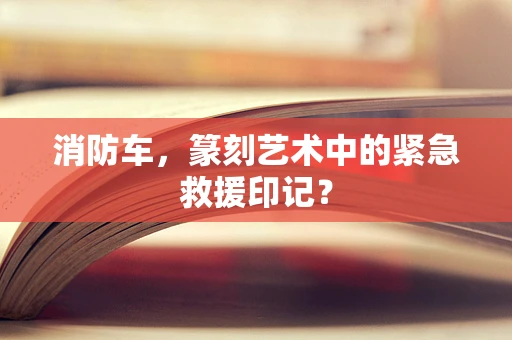 消防车，篆刻艺术中的紧急救援印记？