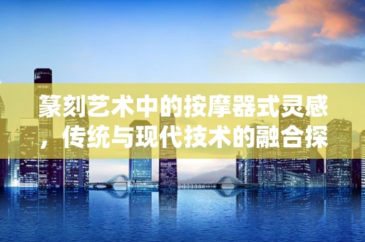 篆刻艺术中的按摩器式灵感，传统与现代技术的融合探索
