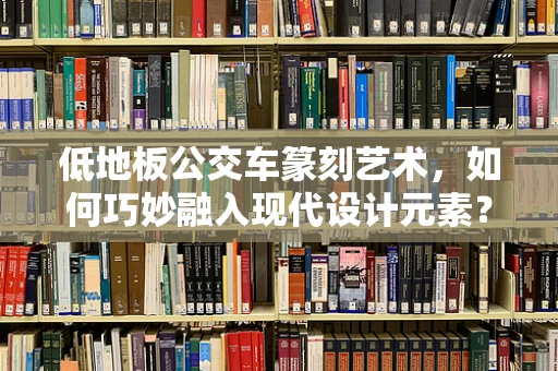 低地板公交车篆刻艺术，如何巧妙融入现代设计元素？