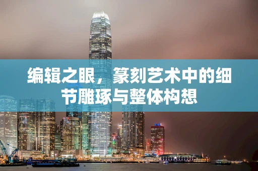 编辑之眼，篆刻艺术中的细节雕琢与整体构想