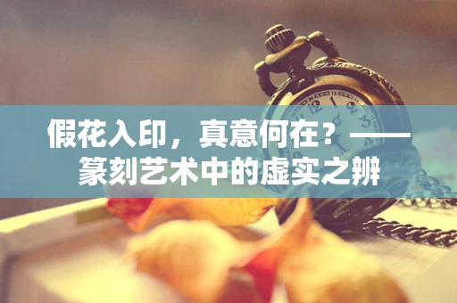 假花入印，真意何在？——篆刻艺术中的虚实之辨
