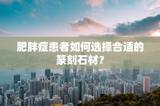 肥胖症患者如何选择合适的篆刻石材？
