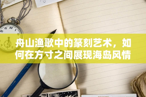 舟山渔歌中的篆刻艺术，如何在方寸之间展现海岛风情？