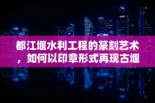 都江堰水利工程的篆刻艺术，如何以印章形式再现古堰智慧？