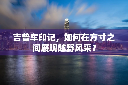 吉普车印记，如何在方寸之间展现越野风采？