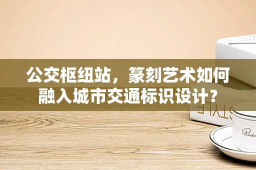 公交枢纽站，篆刻艺术如何融入城市交通标识设计？